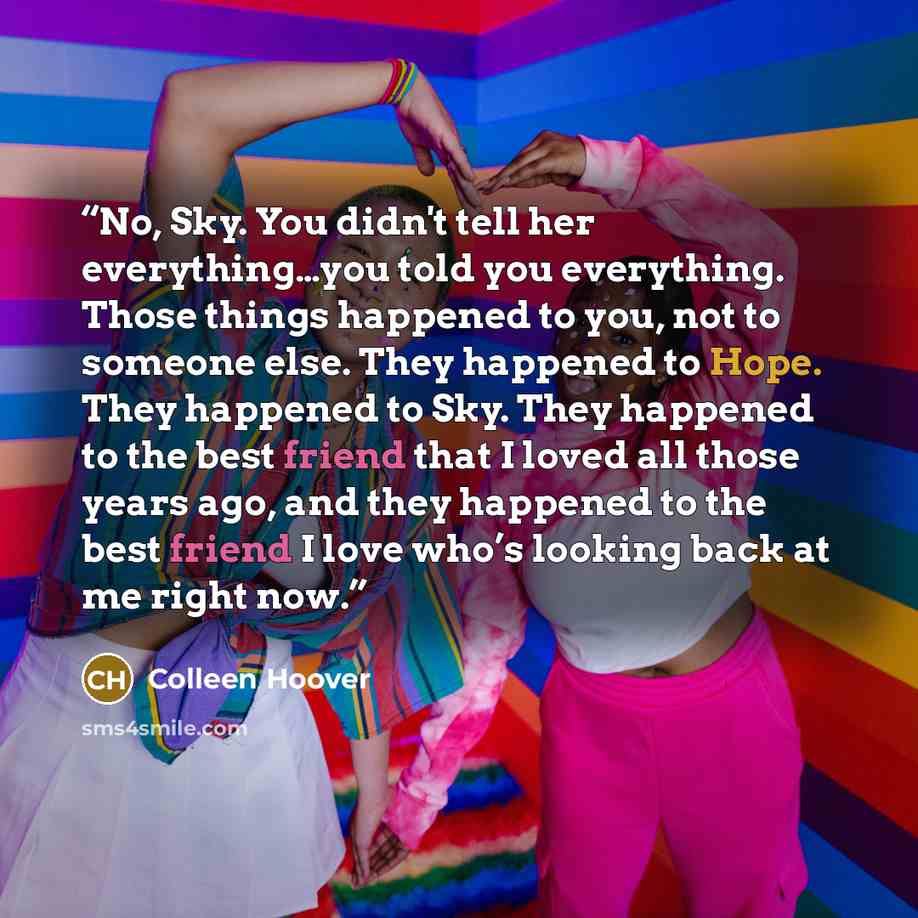 “No, Sky. You didn't tell her everything…you told you everything. Those things happened to you, not to someone else. They happened to Hope. They happened to Sky. They happened to the best friend that I loved all those years ago, and they happened to the best friend I love who’s looking back at me…” quote by Colleen Hoover
