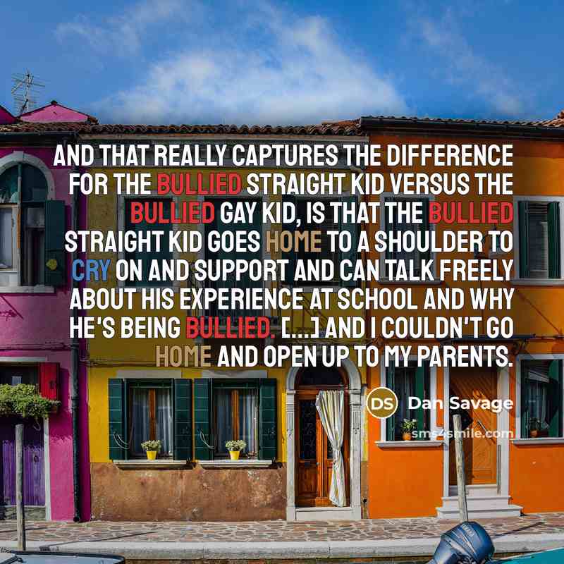 “And that really captures the difference for the bullied straight kid versus the bullied gay kid, is that the bullied straight kid goes home to a shoulder to cry on and support and can talk freely about his experience at school and why he's being bullied. [...] And I couldn't go home and open up to…” quote by Dan Savage