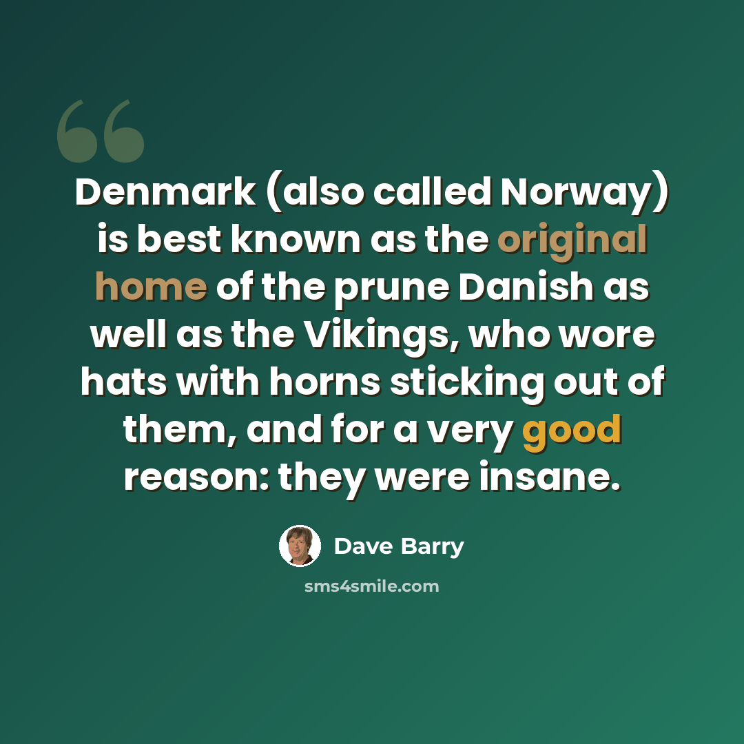 “Denmark (also called Norway) is best known as the original home of the prune Danish as well as the Vikings, who wore hats with horns sticking out of them, and for a very good reason: they were insane.” quote by Dave Barry