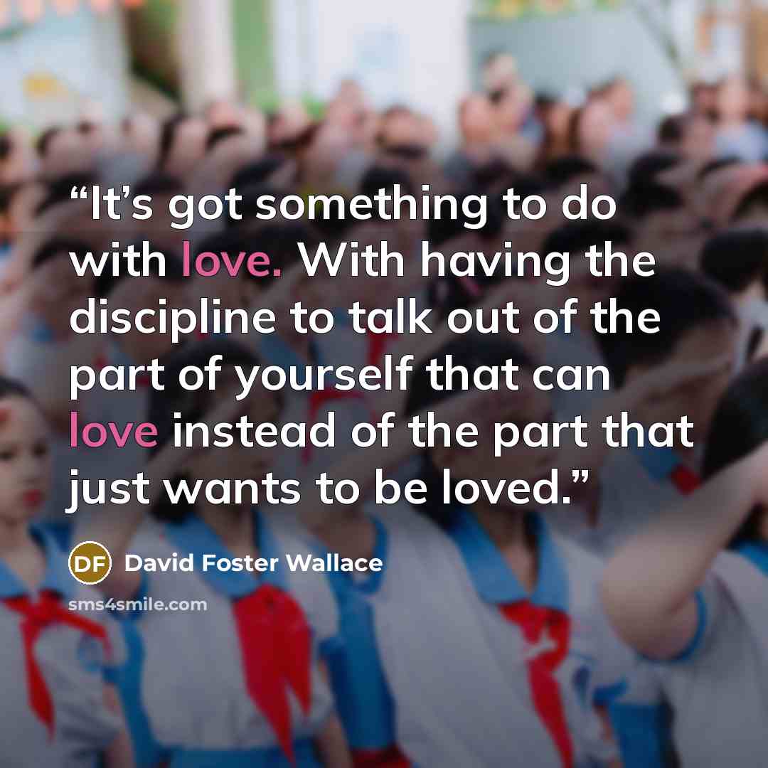 “It’s got something to do with love. With having the discipline to talk out of the part of yourself that can love instead of the part that just wants to be loved.” quote by David Foster Wallace
