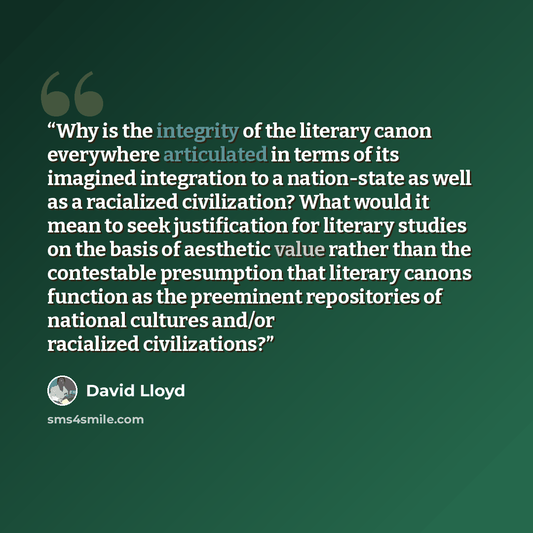 “Why is the integrity of the literary canon everywhere articulated in terms of its imagined integration to a nation-state as well as a racialized civilization? What would it mean to seek justification for literary studies on the basis of aesthetic value rather than the contestable presumption that…” quote by David Lloyd