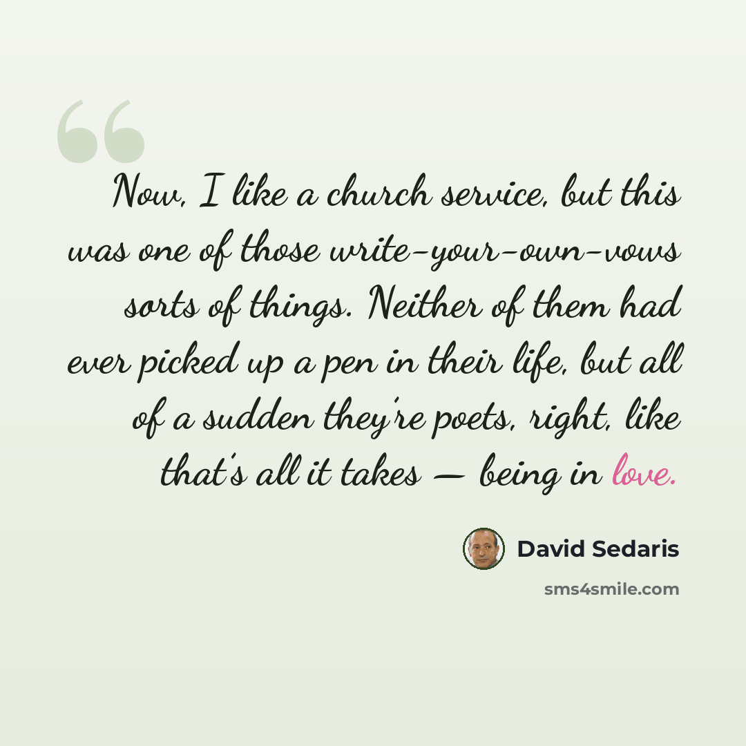 “Now, I like a church service, but this was one of those write-your-own-vows sorts of things. Neither of them had ever picked up a pen in their life, but all of a sudden they’re poets, right, like that’s all it takes — being in love.” quote by David Sedaris