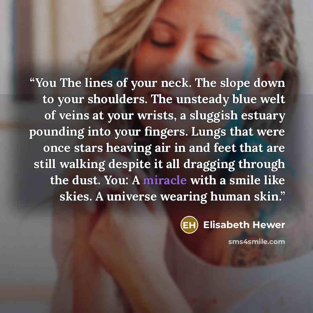 “You The lines of your neck. The slope down to your shoulders. The unsteady blue welt of veins at your wrists, a sluggish estuary pounding into your fingers. Lungs that were once stars heaving air in and feet that are still walking despite it all dragging through the dust. You: A miracle with a…” quote by Elisabeth Hewer