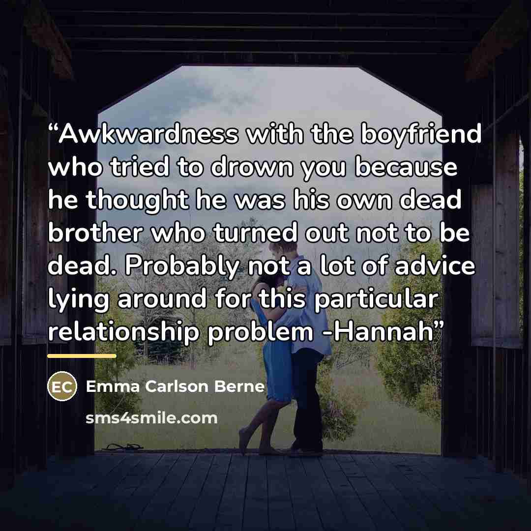 “Awkwardness with the boyfriend who tried to drown you because he thought he was his own dead brother who turned out not to be dead. Probably not a lot of advice lying around for this particular relationship problem -Hannah” quote by Emma Carlson Berne