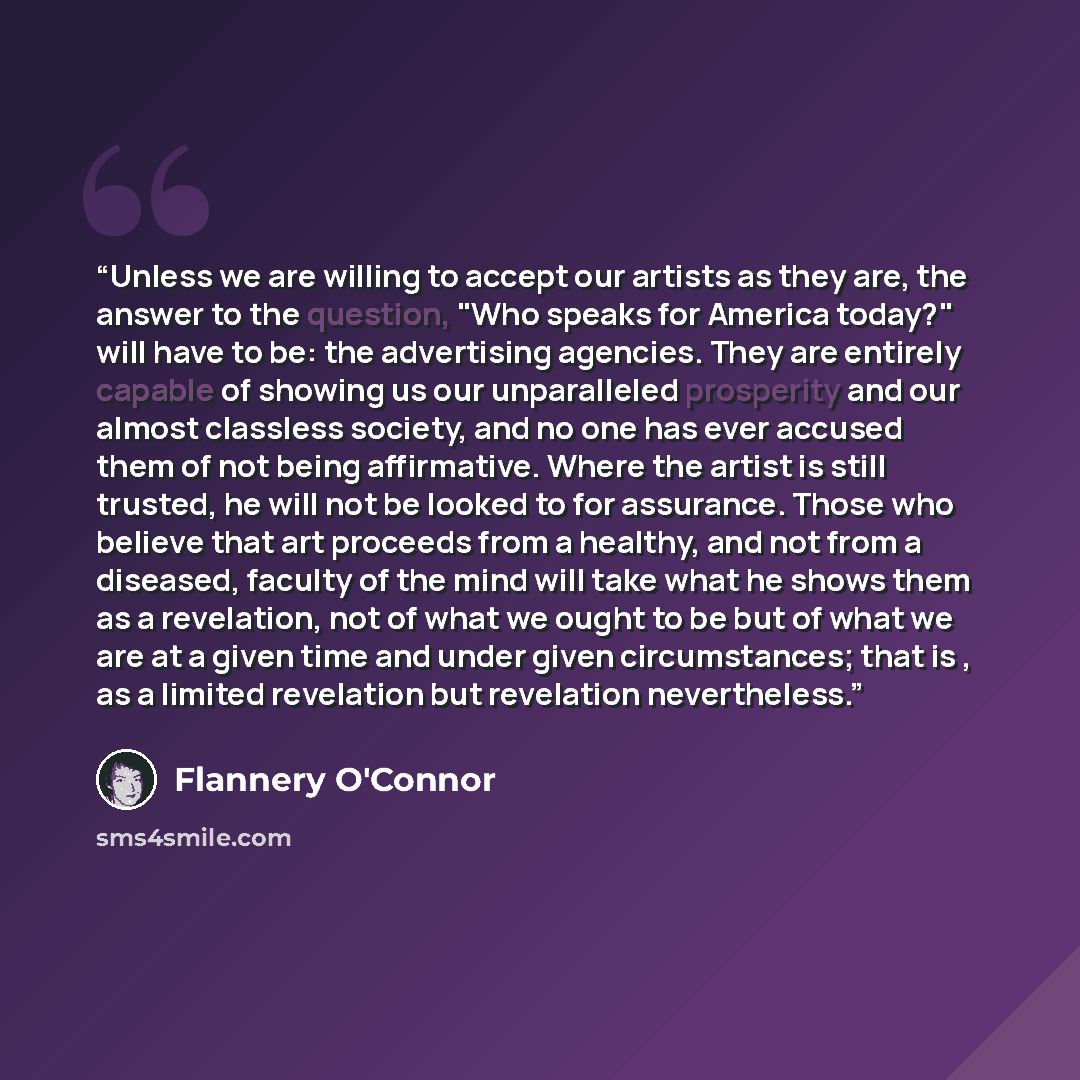 “Unless we are willing to accept our artists as they are, the answer to the question, "Who speaks for America today?" will have to be: the advertising agencies. They are entirely capable of showing us our unparalleled prosperity and our almost classless society, and no one has ever accused them of…” quote by Flannery O'Connor