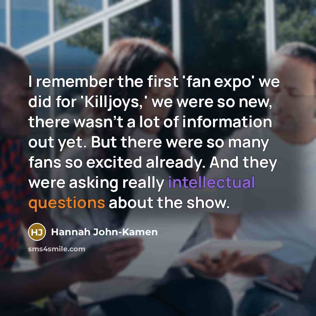 “I remember the first 'fan expo' we did for 'Killjoys,' we were so new, there wasn't a lot of information out yet. But there were so many fans so excited already. And they were asking really intellectual questions about the show.” quote by Hannah John-Kamen