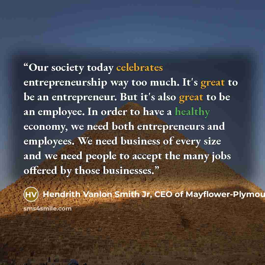 “Our society today celebrates entrepreneurship way too much. It's great to be an entrepreneur. But it's also great to be an employee. In order to have a healthy economy, we need both entrepreneurs and employees. We need business of every size and we need people to accept the many jobs offered by…” quote by Hendrith Vanlon Smith Jr, CEO of Mayflower-Plymouth