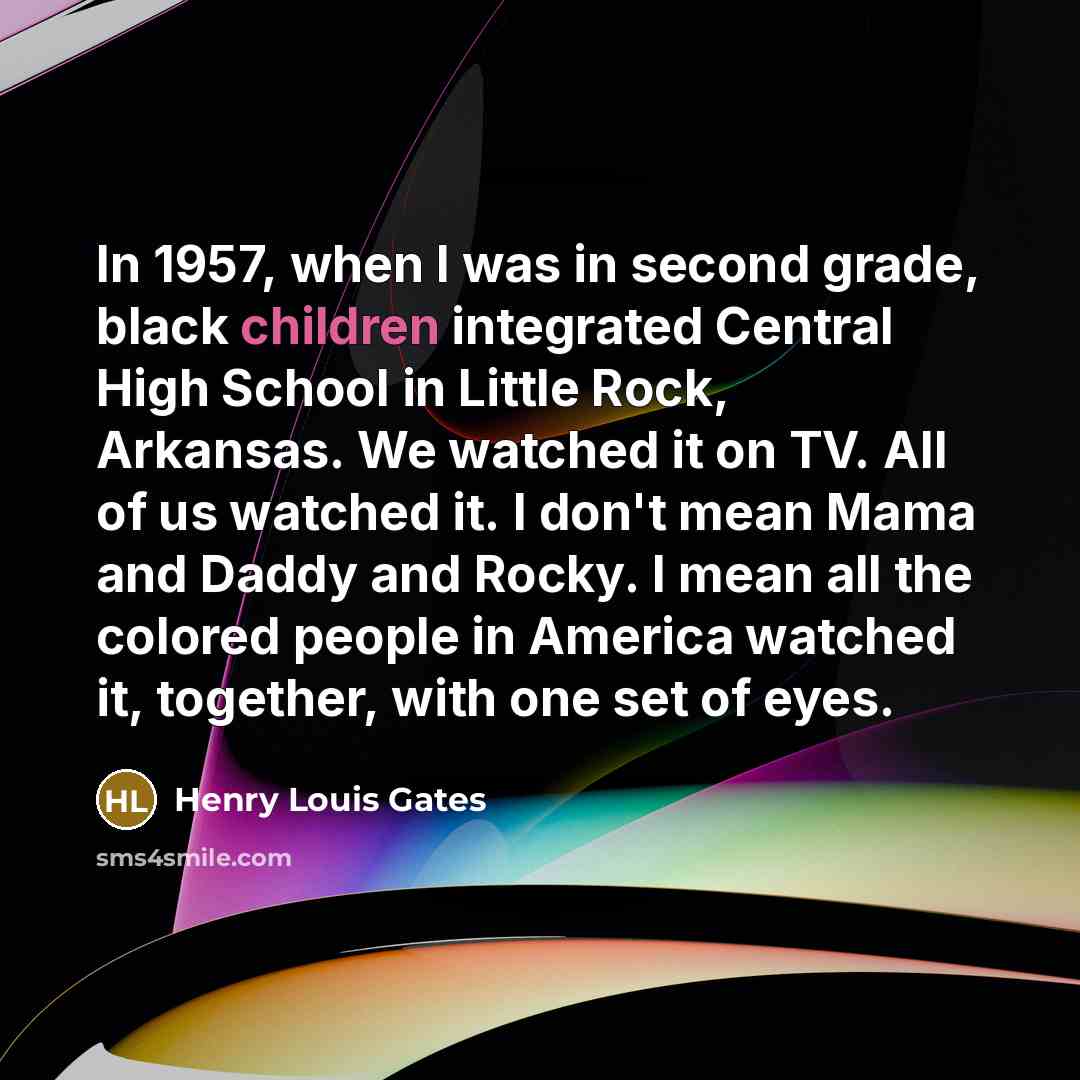 “In 1957, when I was in second grade, black children integrated Central High School in Little Rock, Arkansas. We watched it on TV. All of us watched it. I don't mean Mama and Daddy and Rocky. I mean all the colored people in America watched it, together, with one set of eyes.” quote by Henry Louis Gates