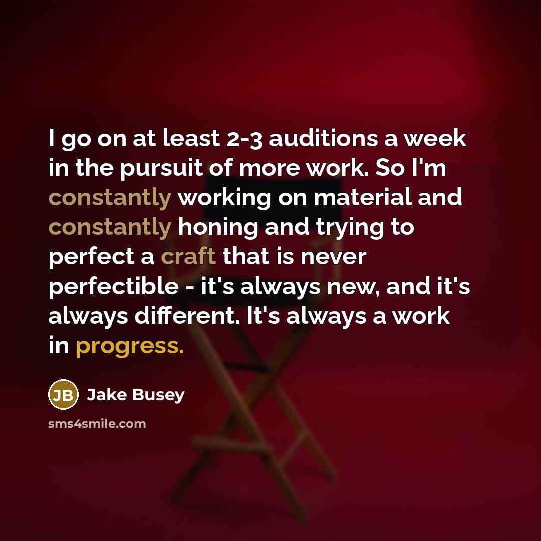“I go on at least 2-3 auditions a week in the pursuit of more work. So I'm constantly working on material and constantly honing and trying to perfect a craft that is never perfectible - it's always new, and it's always different. It's always a work in progress.” quote by Jake Busey