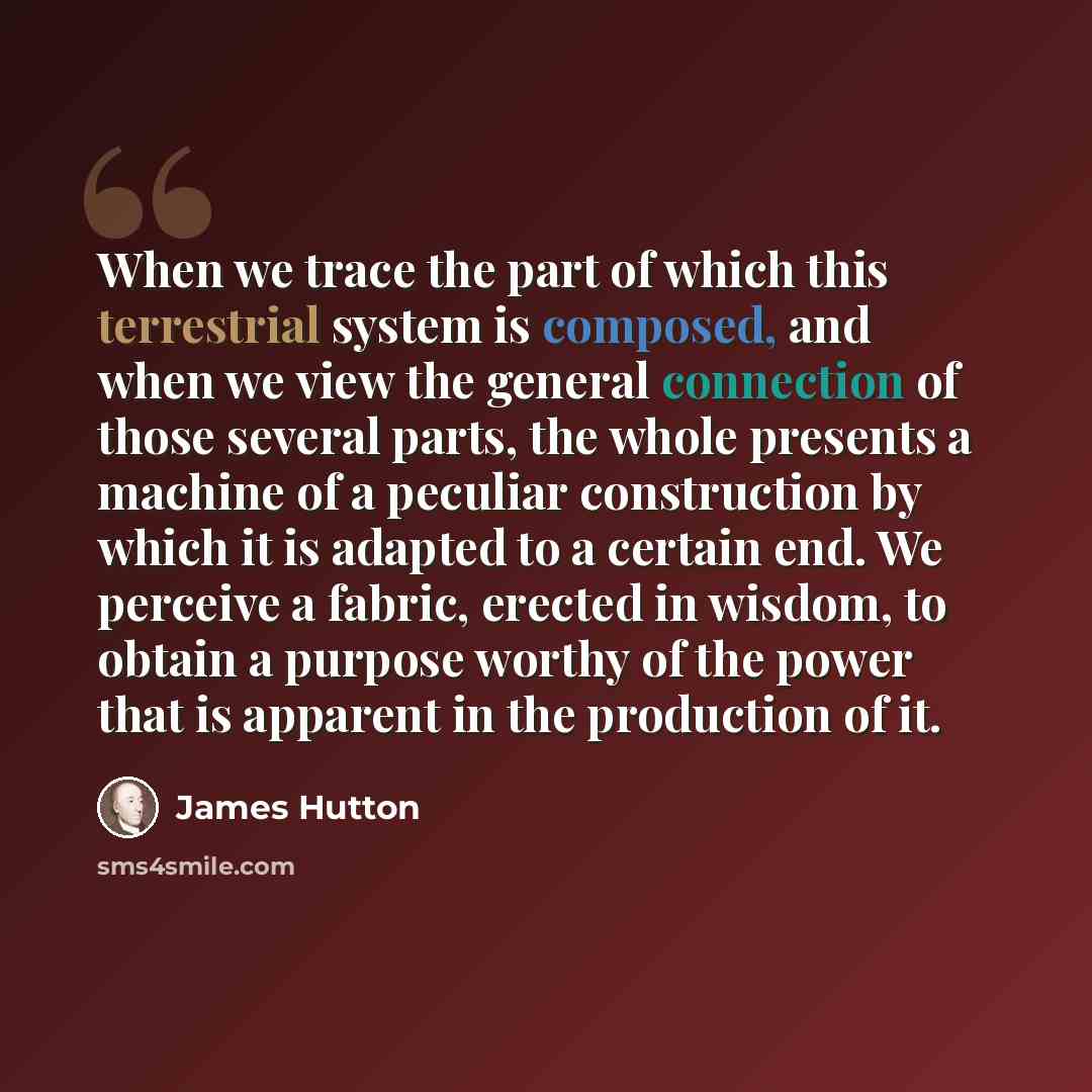 “When we trace the part of which this terrestrial system is composed, and when we view the general connection of those several parts, the whole presents a machine of a peculiar construction by which it is adapted to a certain end. We perceive a fabric, erected in wisdom, to obtain a purpose worthy…” quote by James Hutton