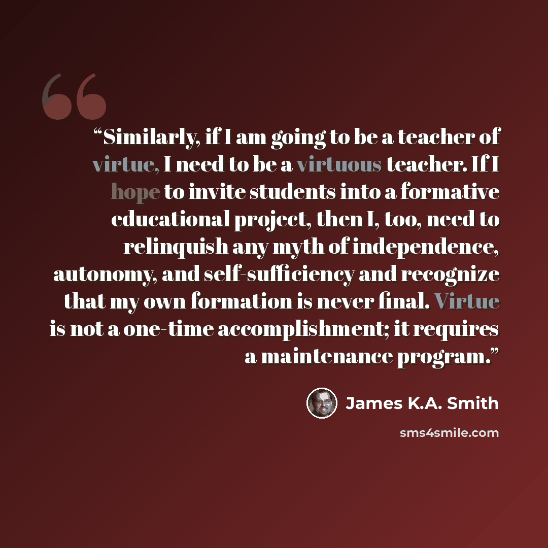 “Similarly, if I am going to be a teacher of virtue, I need to be a virtuous teacher. If I hope to invite students into a formative educational project, then I, too, need to relinquish any myth of independence, autonomy, and self-sufficiency and recognize that my own formation is never final…” quote by James K.A. Smith