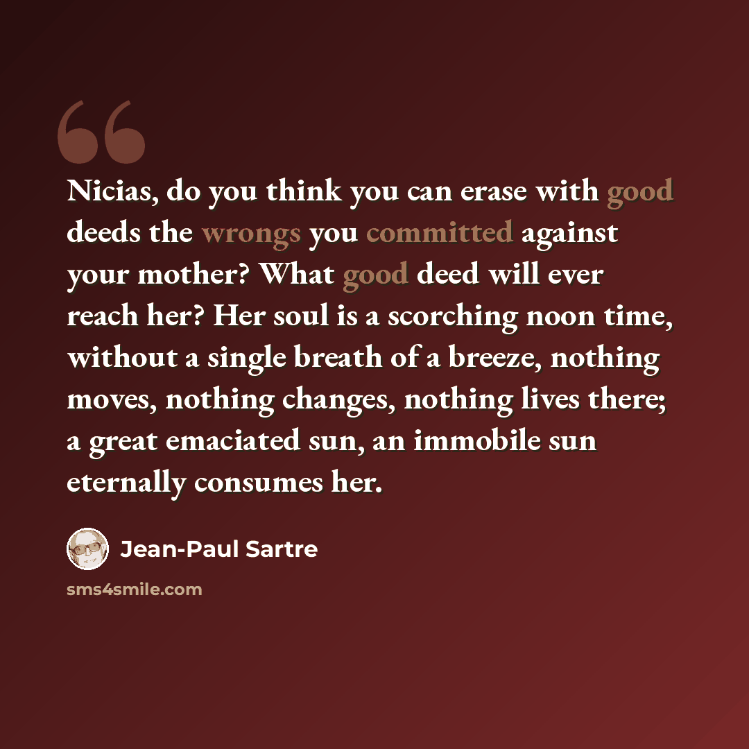 “Nicias, do you think you can erase with good deeds the wrongs you committed against your mother? What good deed will ever reach her? Her soul is a scorching noon time, without a single breath of a breeze, nothing moves, nothing changes, nothing lives there; a great emaciated sun, an immobile sun…” quote by Jean-Paul Sartre