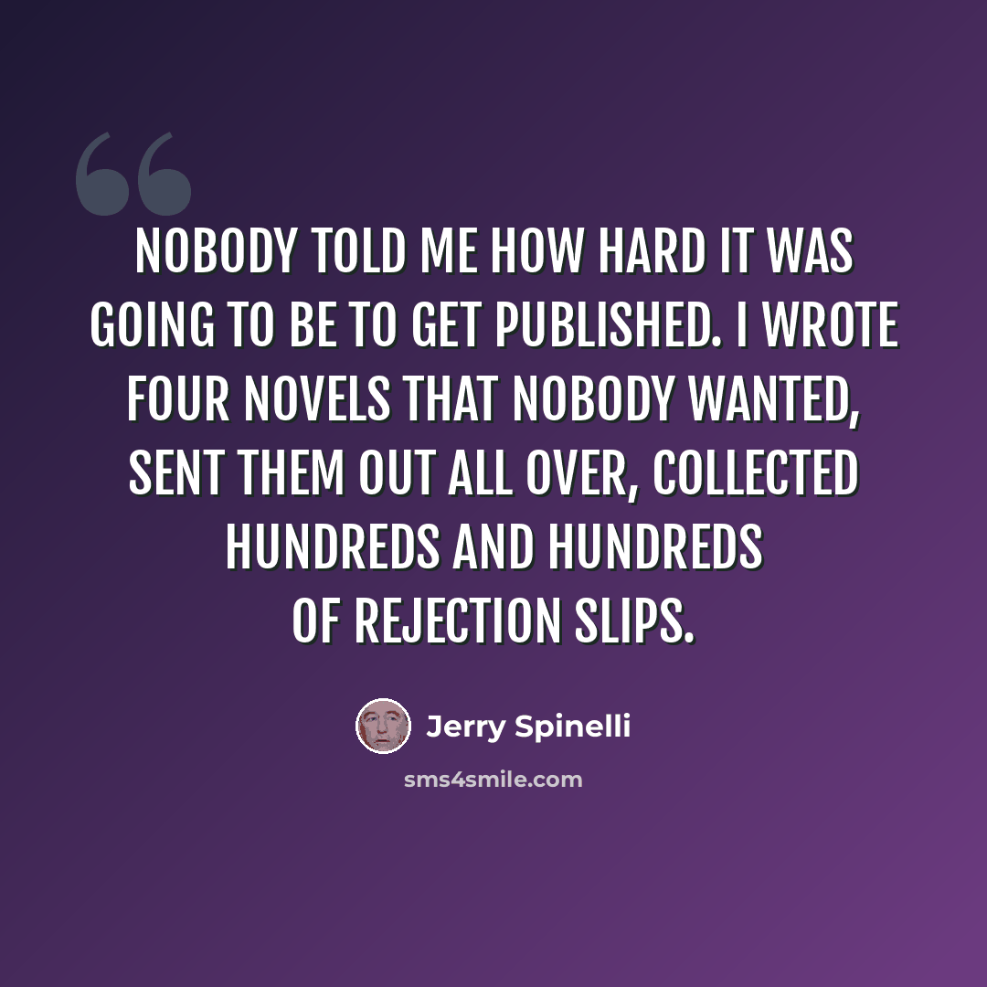“Nobody told me how hard it was going to be to get published. I wrote four novels that nobody wanted, sent them out all over, collected hundreds and hundreds of rejection slips.” quote by Jerry Spinelli