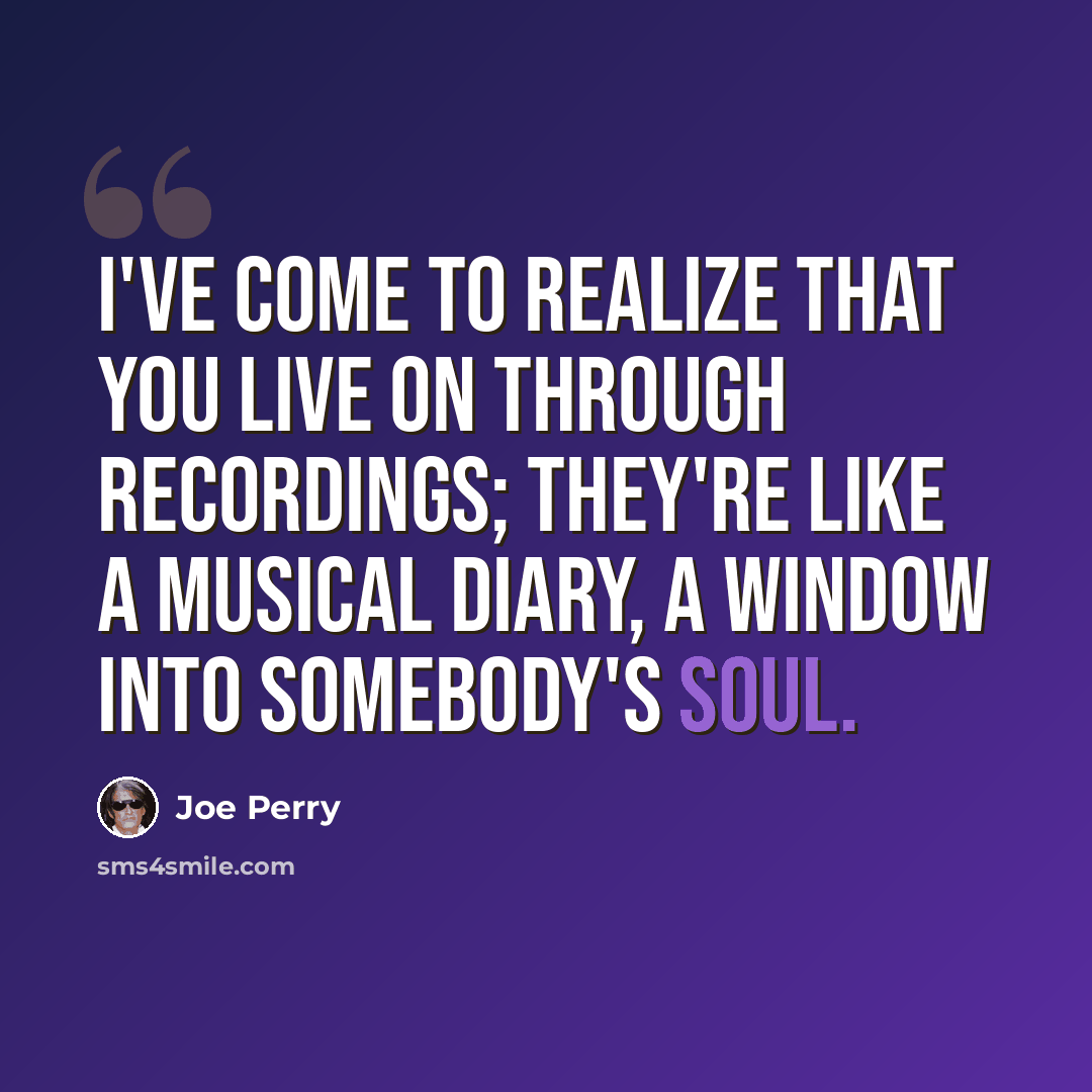 “I've come to realize that you live on through recordings; they're like a musical diary, a window into somebody's soul.” quote by Joe Perry