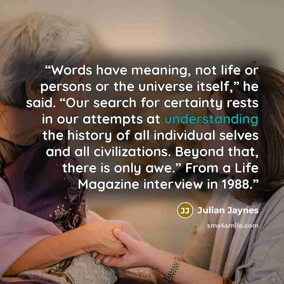 “Words have meaning, not life or persons or the universe itself,” he said. “Our search for certainty rests in our attempts at understanding the history of all individual selves and all civilizations. Beyond that, there is only awe.” From a Life Magazine interview in 1988.” quote by Julian Jaynes