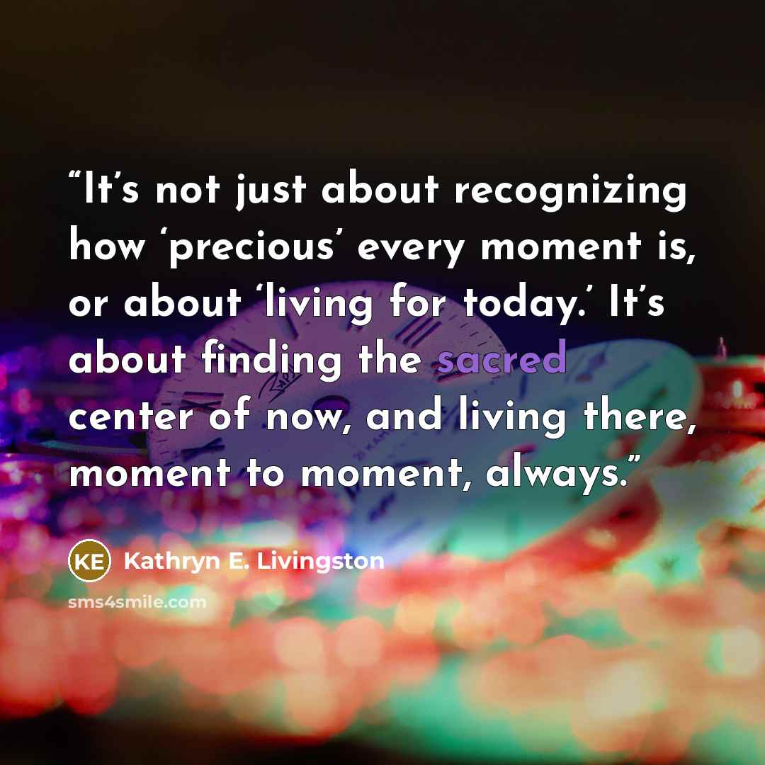 “It’s not just about recognizing how ‘precious’ every moment is, or about ‘living for today.’ It’s about finding the sacred center of now, and living there, moment to moment, always.” quote by Kathryn E. Livingston