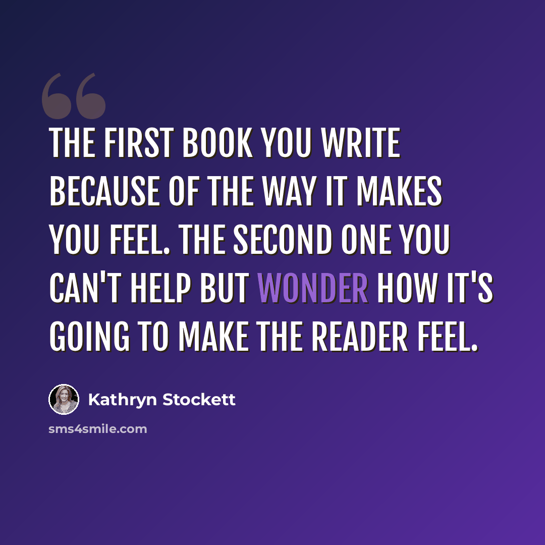 “The first book you write because of the way it makes you feel. The second one you can't help but wonder how it's going to make the reader feel.” quote by Kathryn Stockett