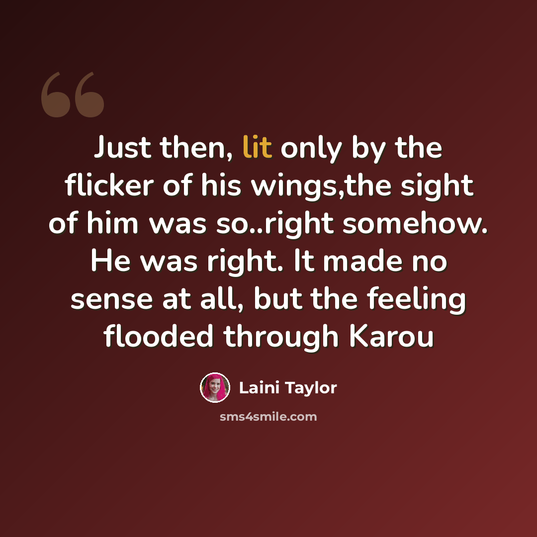 “Just then, lit only by the flicker of his wings,the sight of him was so..right somehow. He was right. It made no sense at all, but the feeling flooded through Karou” quote by Laini Taylor