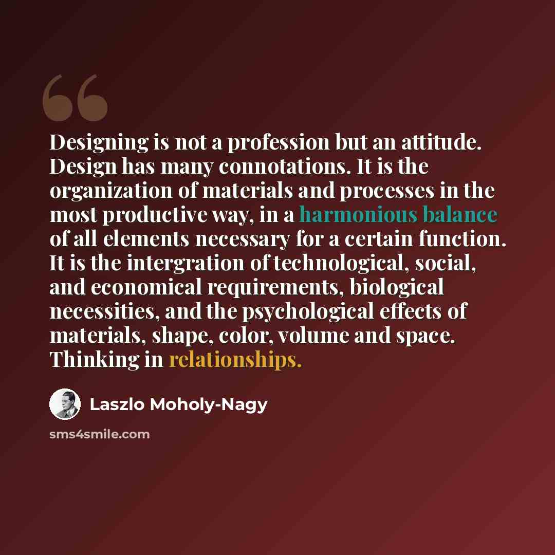 “Designing is not a profession but an attitude. Design has many connotations. It is the organization of materials and processes in the most productive way, in a harmonious balance of all elements necessary for a certain function. It is the intergration of technological, social, and economical…” quote by Laszlo Moholy-Nagy