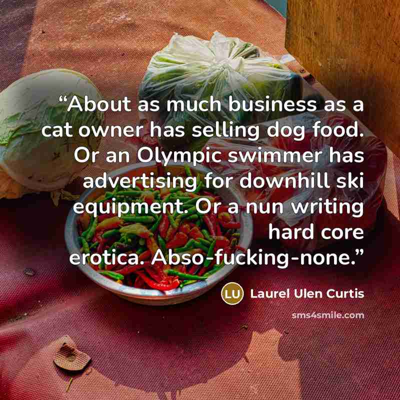 “About as much business as a cat owner has selling dog food. Or an Olympic swimmer has advertising for downhill ski equipment. Or a nun writing hard core erotica. Abso-fucking-none.” quote by Laurel Ulen Curtis