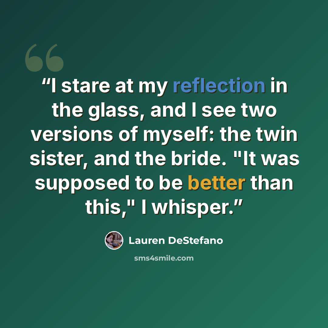 “I stare at my reflection in the glass, and I see two versions of myself: the twin sister, and the bride. "It was supposed to be better than this," I whisper.” quote by Lauren DeStefano
