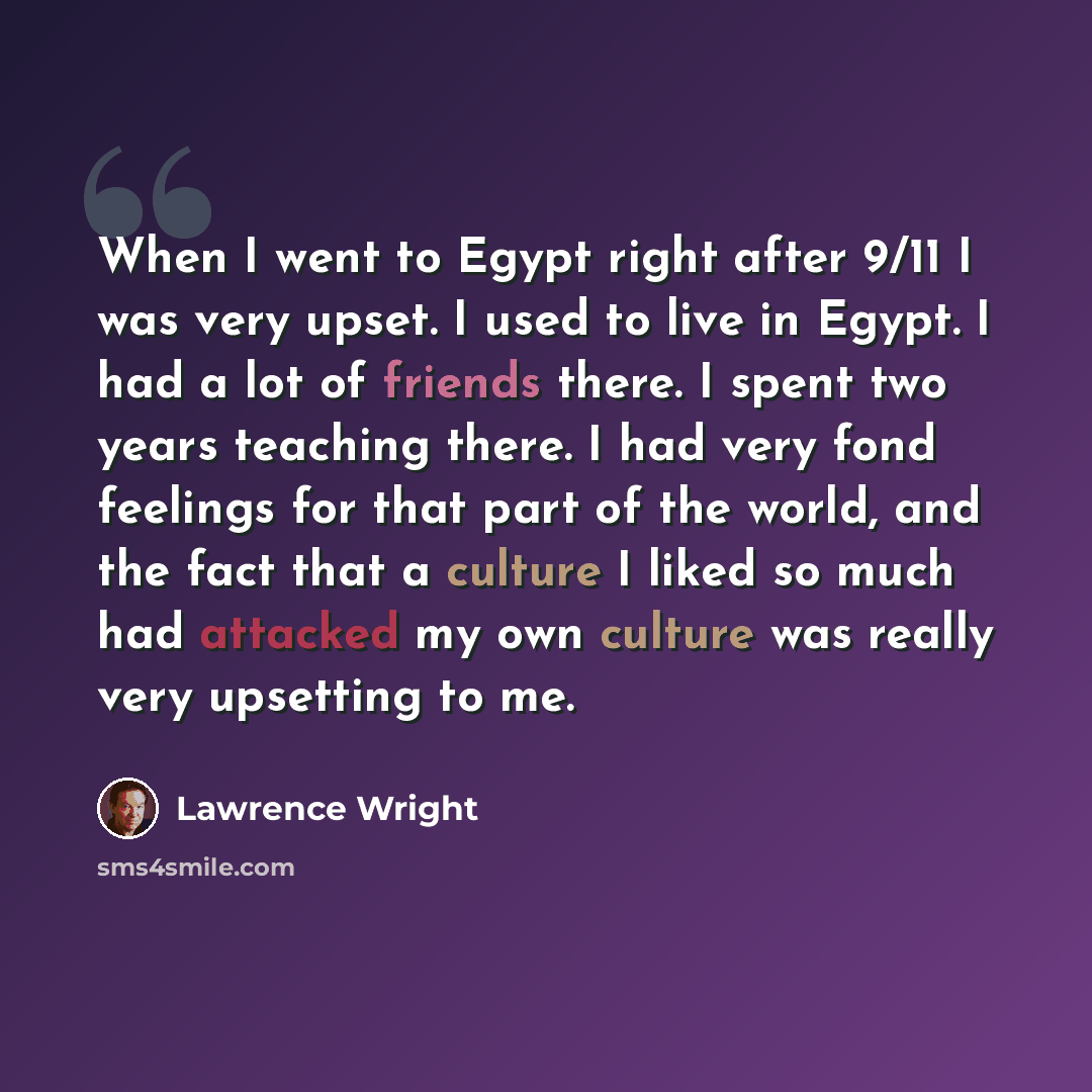 “When I went to Egypt right after 9/11 I was very upset. I used to live in Egypt. I had a lot of friends there. I spent two years teaching there. I had very fond feelings for that part of the world, and the fact that a culture I liked so much had attacked my own culture was really very upsetting to…” quote by Lawrence Wright