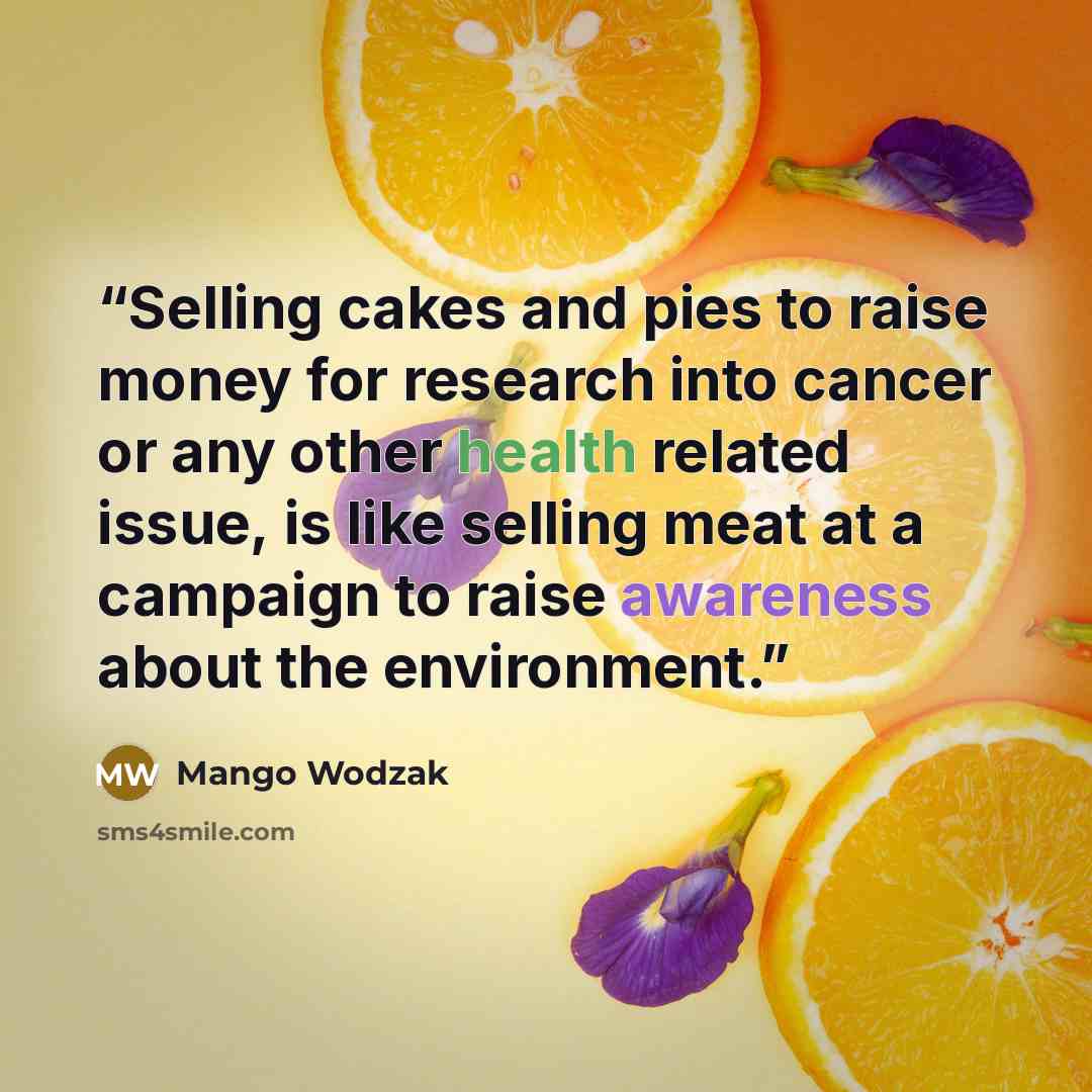 “Selling cakes and pies to raise money for research into cancer or any other health related issue, is like selling meat at a campaign to raise awareness about the environment.” quote by Mango Wodzak