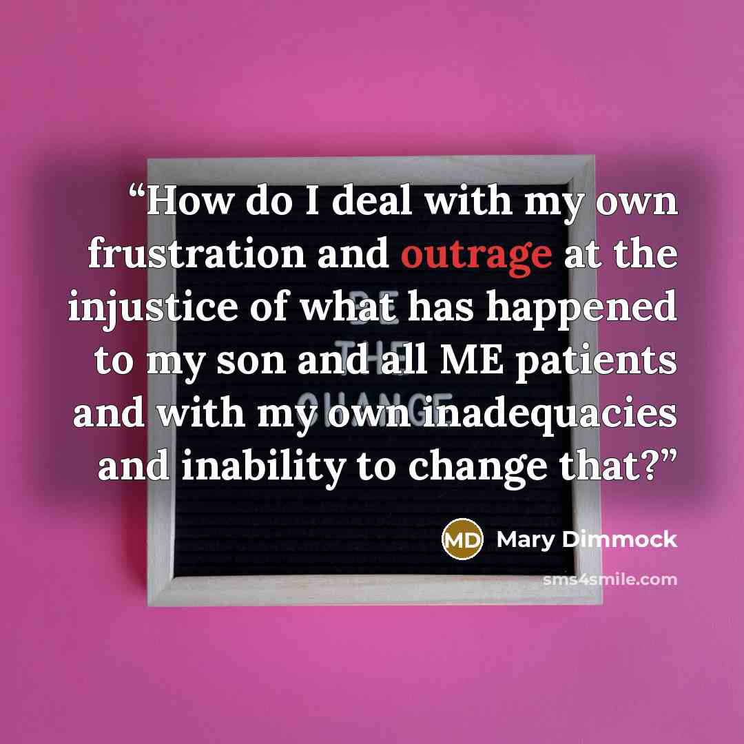 “How do I deal with my own frustration and outrage at the injustice of what has happened to my son and all ME patients and with my own inadequacies and inability to change that?” quote by Mary Dimmock