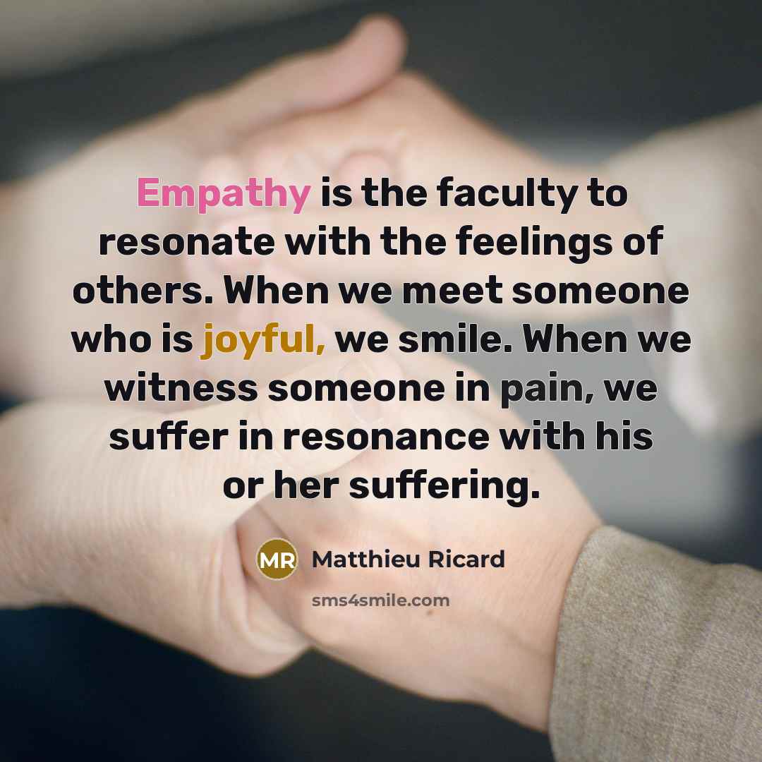 “Empathy is the faculty to resonate with the feelings of others. When we meet someone who is joyful, we smile. When we witness someone in pain, we suffer in resonance with his or her suffering.” quote by Matthieu Ricard