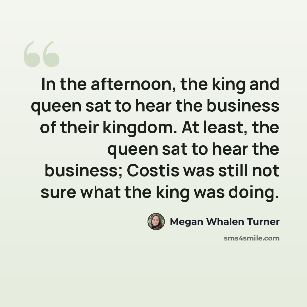“In the afternoon, the king and queen sat to hear the business of their kingdom. At least, the queen sat to hear the business; Costis was still not sure what the king was doing.” quote by Megan Whalen Turner