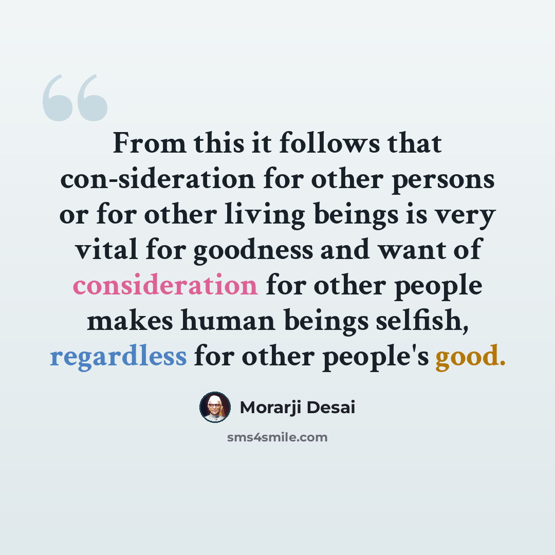 “From this it follows that con-sideration for other persons or for other living beings is very vital for goodness and want of consideration for other people makes human beings selfish, regardless for other people's good.” quote by Morarji Desai