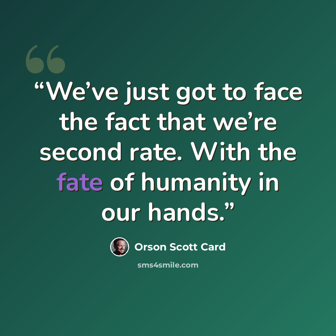 “We’ve just got to face the fact that we’re second rate. With the fate of humanity in our hands.” quote by Orson Scott Card