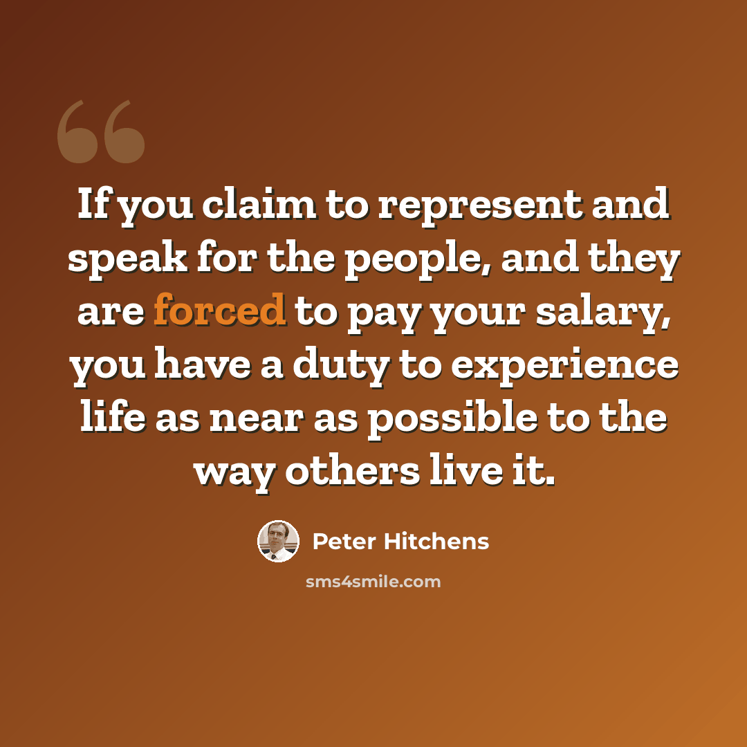 “If you claim to represent and speak for the people, and they are forced to pay your salary, you have a duty to experience life as near as possible to the way others live it.” quote by Peter Hitchens