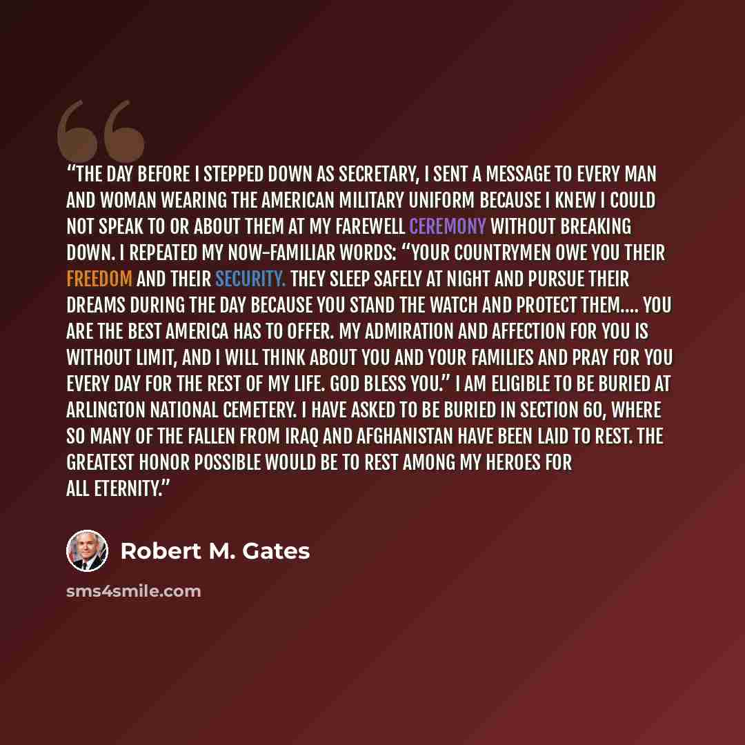“The day before I stepped down as secretary, I sent a message to every man and woman wearing the American military uniform because I knew I could not speak to or about them at my farewell ceremony without breaking down. I repeated my now-familiar words: “Your countrymen owe you their freedom and…” quote by Robert M. Gates
