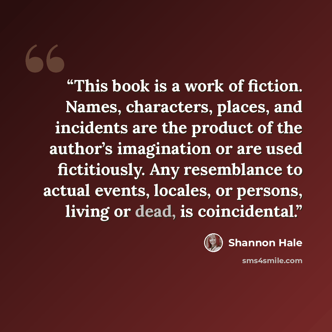 “This book is a work of fiction. Names, characters, places, and incidents are the product of the author’s imagination or are used fictitiously. Any resemblance to actual events, locales, or persons, living or dead, is coincidental.” quote by Shannon Hale