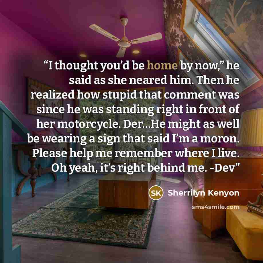 “I thought you’d be home by now,” he said as she neared him. Then he realized how stupid that comment was since he was standing right in front of her motorcycle. Der…He might as well be wearing a sign that said I’m a moron. Please help me remember where I live. Oh yeah, it’s right behind me. -Dev” quote by Sherrilyn Kenyon