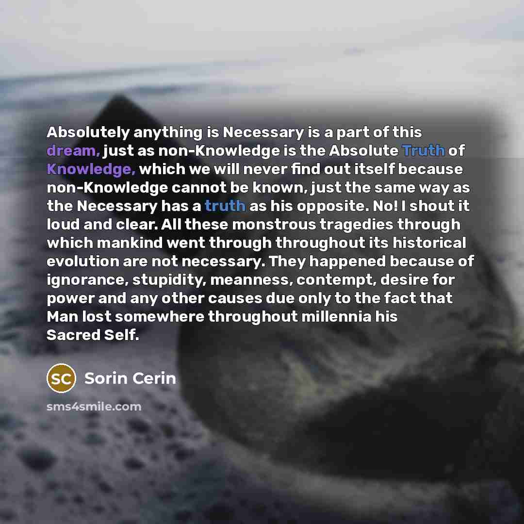 “Absolutely anything is Necessary is a part of this dream, just as non-Knowledge is the Absolute Truth of Knowledge, which we will never find out itself because non-Knowledge cannot be known, just the same way as the Necessary has a truth as his opposite. No! I shout it loud and clear. All these…” quote by Sorin Cerin