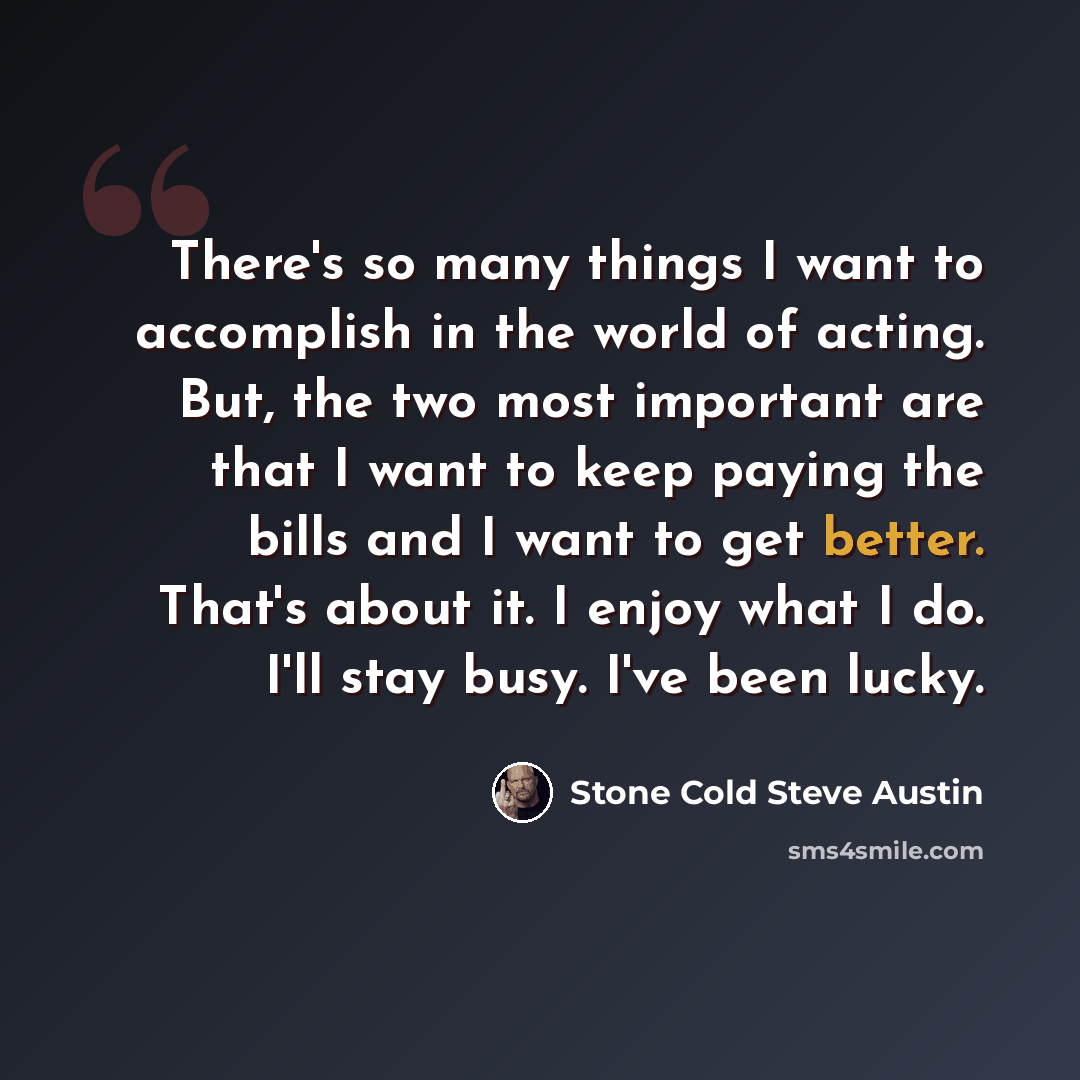 “There's so many things I want to accomplish in the world of acting. But, the two most important are that I want to keep paying the bills and I want to get better. That's about it. I enjoy what I do. I'll stay busy. I've been lucky.” quote by Stone Cold Steve Austin