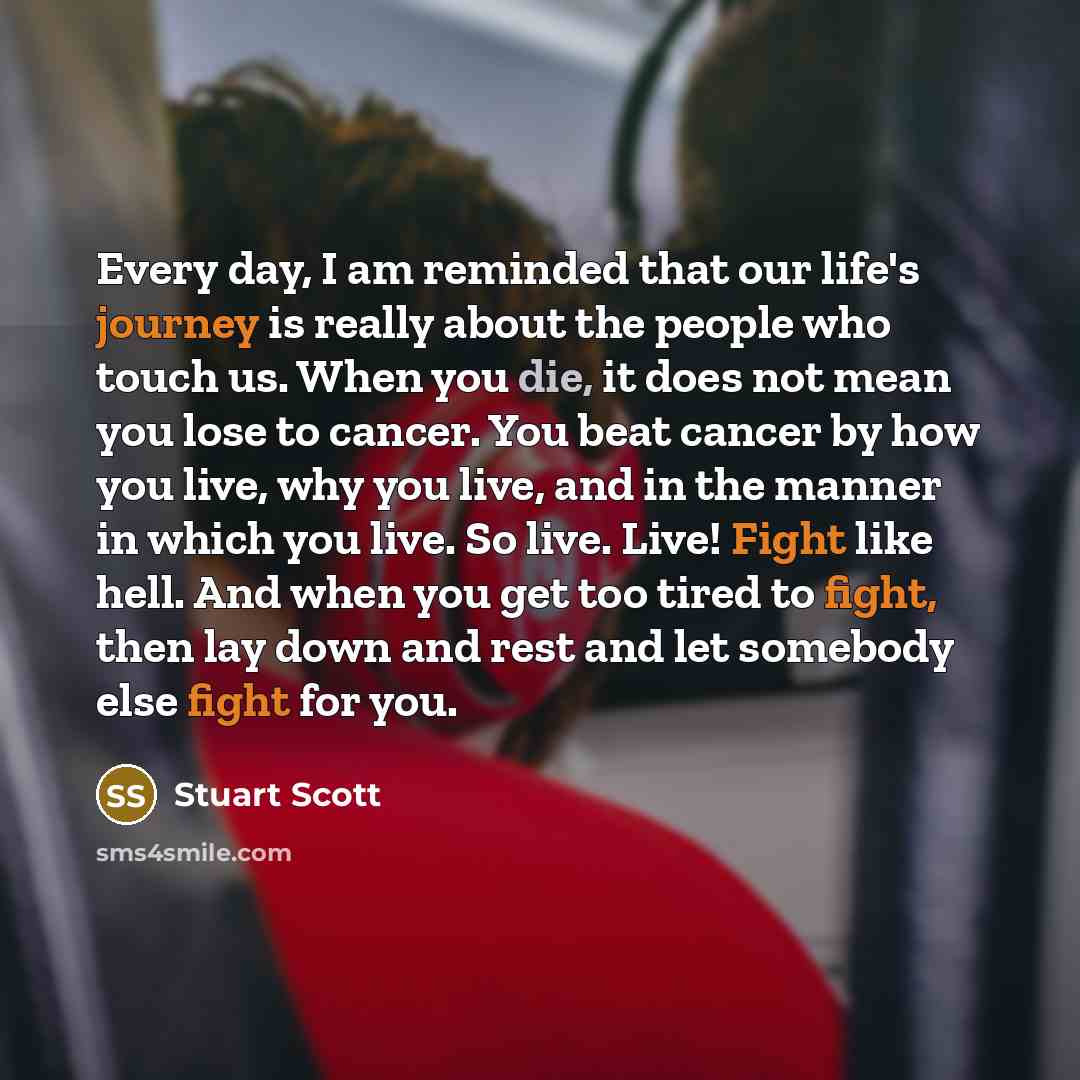“Every day, I am reminded that our life's journey is really about the people who touch us. When you die, it does not mean you lose to cancer. You beat cancer by how you live, why you live, and in the manner in which you live. So live. Live! Fight like hell. And when you get too tired to fight, then…” quote by Stuart Scott