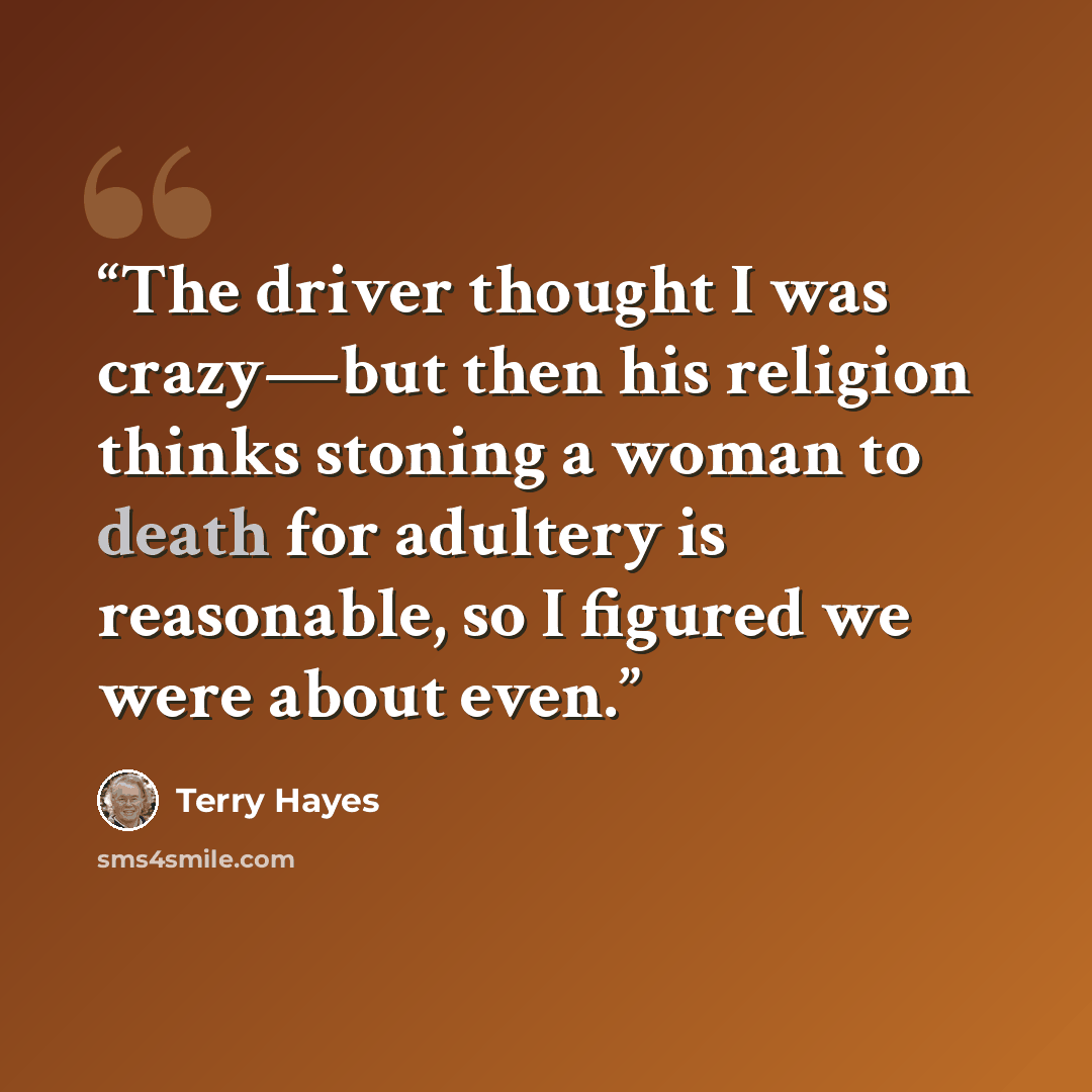“The driver thought I was crazy—but then his religion thinks stoning a woman to death for adultery is reasonable, so I figured we were about even.” quote by Terry Hayes