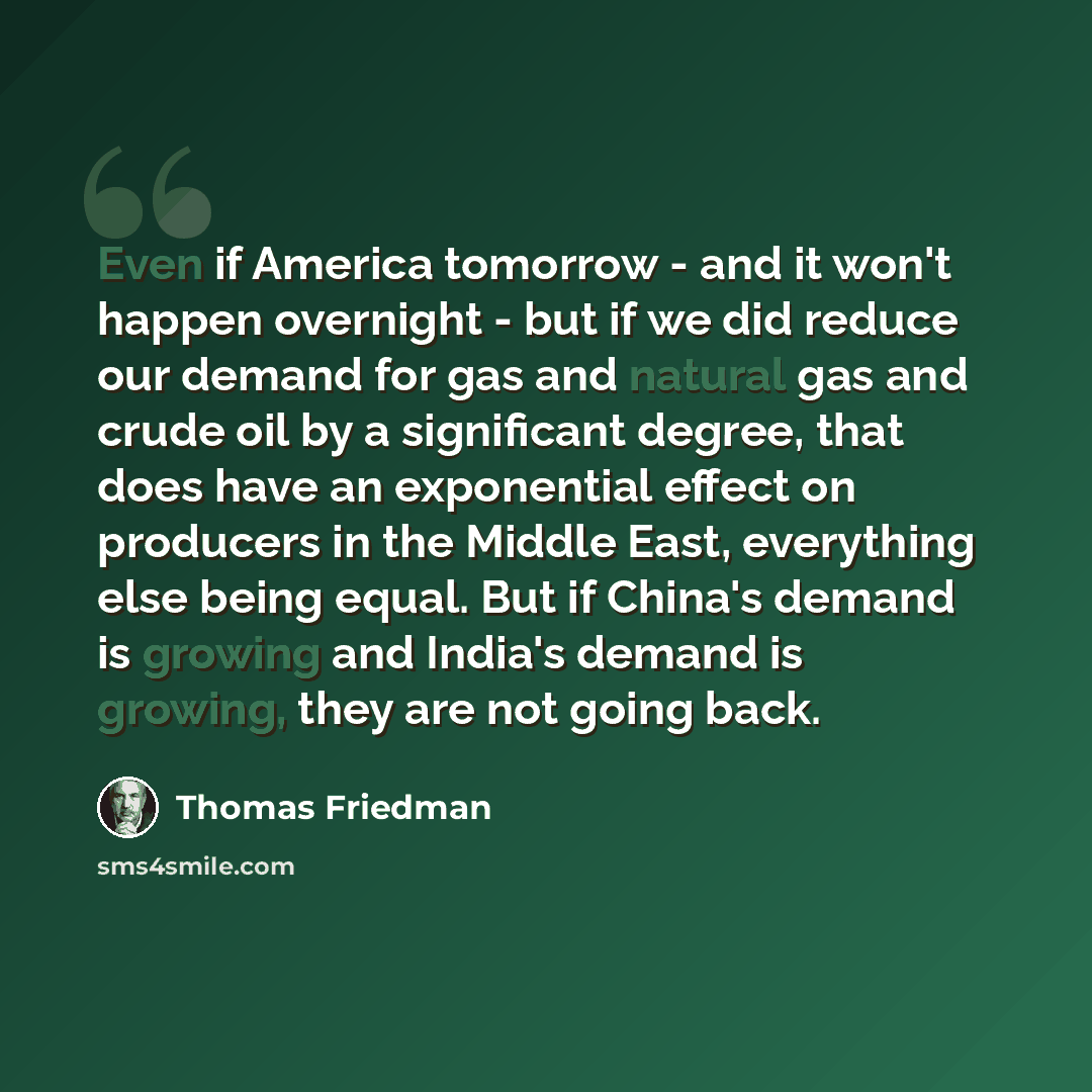“Even if America tomorrow - and it won't happen overnight - but if we did reduce our demand for gas and natural gas and crude oil by a significant degree, that does have an exponential effect on producers in the Middle East, everything else being equal. But if China's demand is growing and India's…” quote by Thomas Friedman