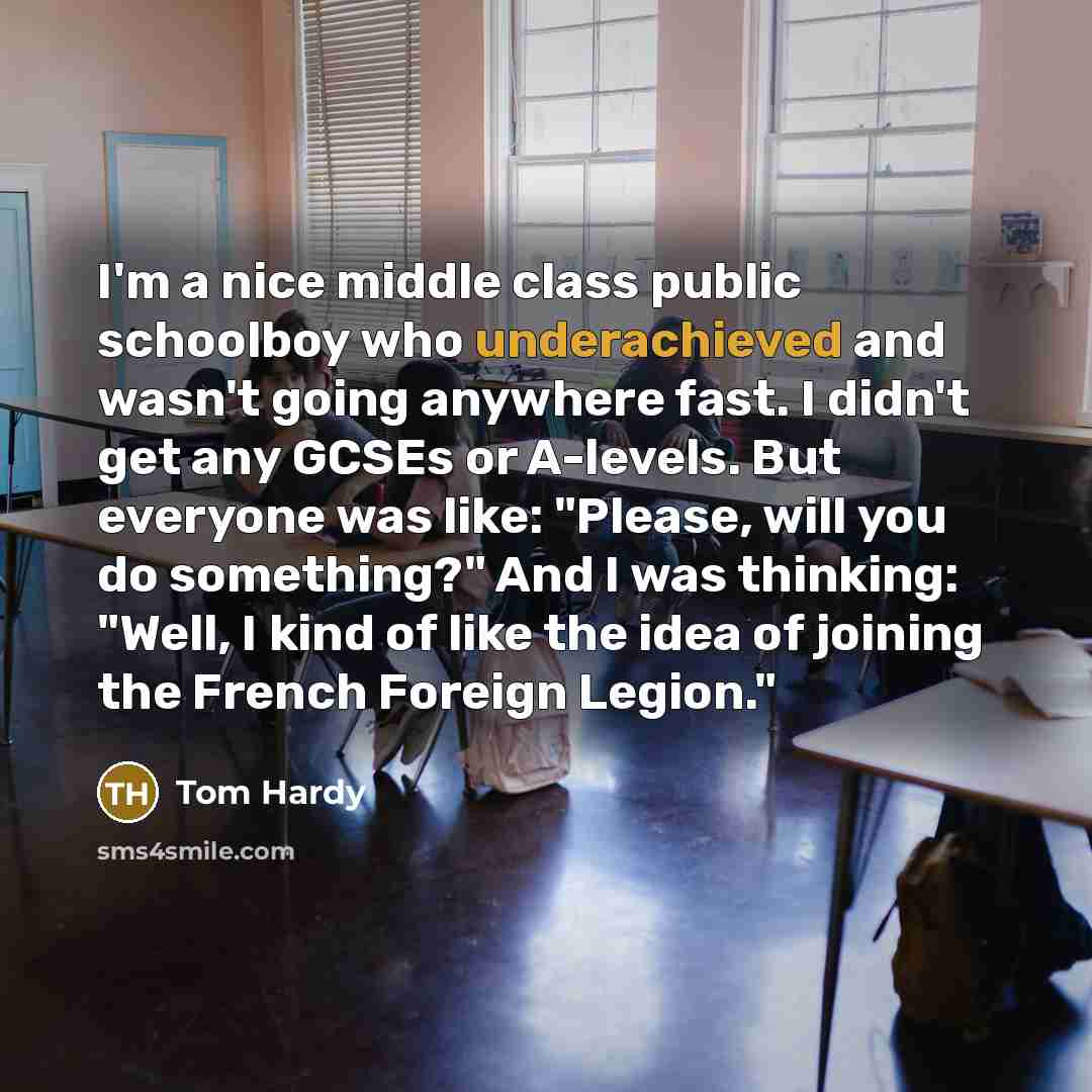 “I'm a nice middle class public schoolboy who underachieved and wasn't going anywhere fast. I didn't get any GCSEs or A-levels. But everyone was like: "Please, will you do something?" And I was thinking: "Well, I kind of like the idea of joining the French Foreign Legion."” quote by Tom Hardy