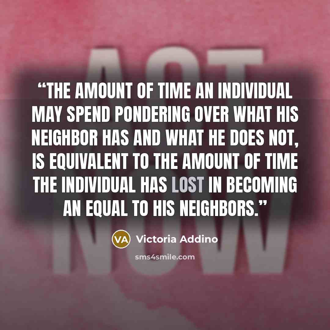 “The amount of time an individual may spend pondering over what his neighbor has and what he does not, is equivalent to the amount of time the individual has lost in becoming an equal to his neighbors.” quote by Victoria Addino