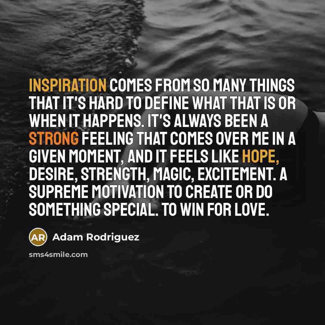 “Inspiration comes from so many things that it's hard to define what that is or when it happens. It's always been a strong feeling that comes over me in a given moment, and it feels like hope, desire, strength, magic, excitement. A supreme motivation to create or do something special. To win for…” quote by Adam Rodriguez
