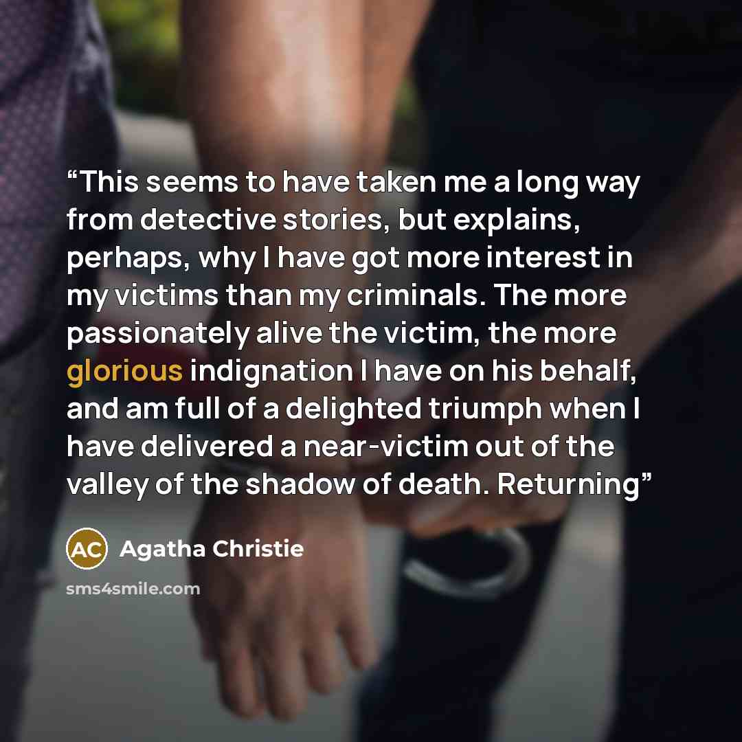 “This seems to have taken me a long way from detective stories, but explains, perhaps, why I have got more interest in my victims than my criminals. The more passionately alive the victim, the more glorious indignation I have on his behalf, and am full of a delighted triumph when I have delivered a…” quote by Agatha Christie
