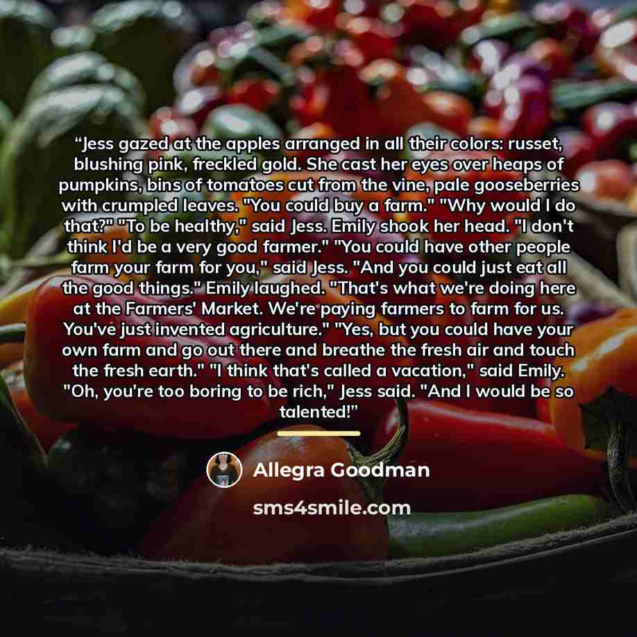 “Jess gazed at the apples arranged in all their colors: russet, blushing pink, freckled gold. She cast her eyes over heaps of pumpkins, bins of tomatoes cut from the vine, pale gooseberries with crumpled leaves. "You could buy a farm." "Why would I do that?" "To be healthy," said Jess. Emily shook…” quote by Allegra Goodman