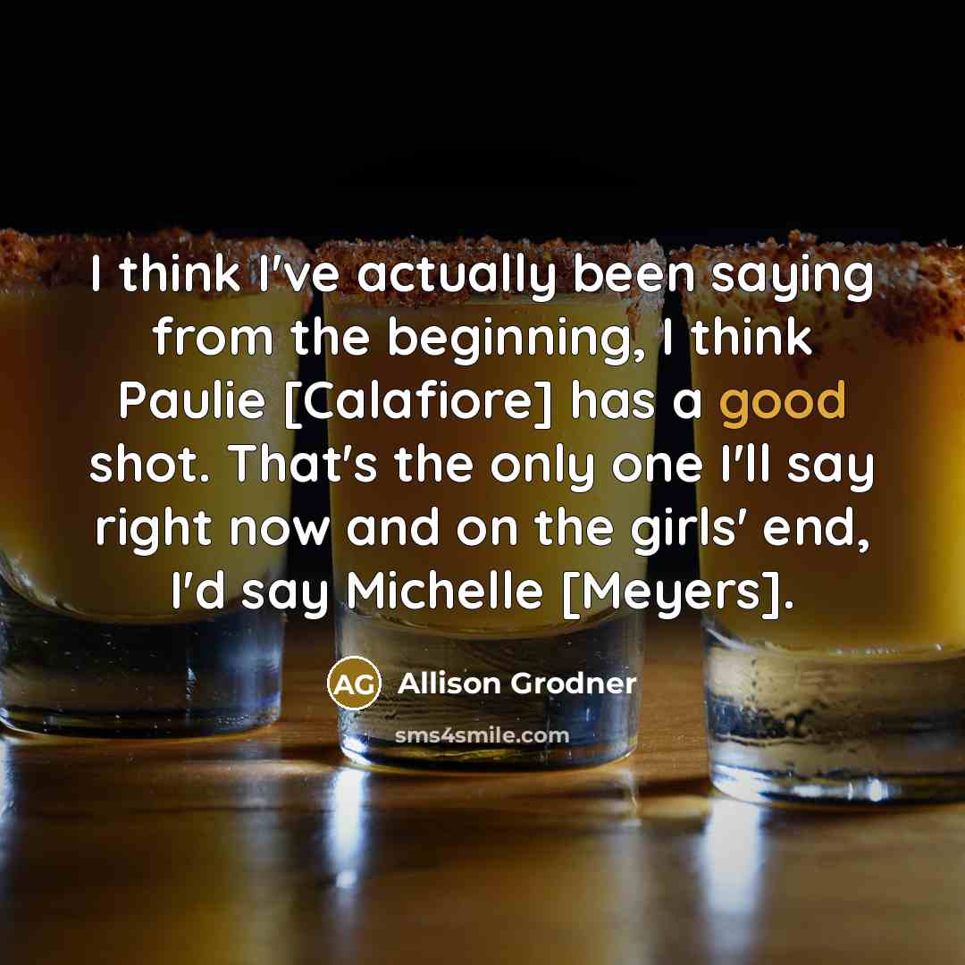 “I think I've actually been saying from the beginning, I think Paulie [Calafiore] has a good shot. That's the only one I'll say right now and on the girls' end, I'd say Michelle [Meyers].” quote by Allison Grodner