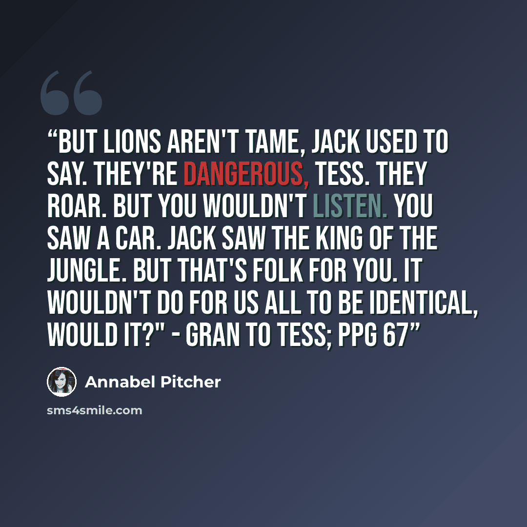 “But lions aren't tame, Jack used to say. They're dangerous, Tess. They roar. But you wouldn't listen. You saw a car. Jack saw the King of the Jungle. But that's folk for you. It wouldn't do for us all to be identical, would it?" - Gran to Tess; ppg 67” quote by Annabel Pitcher