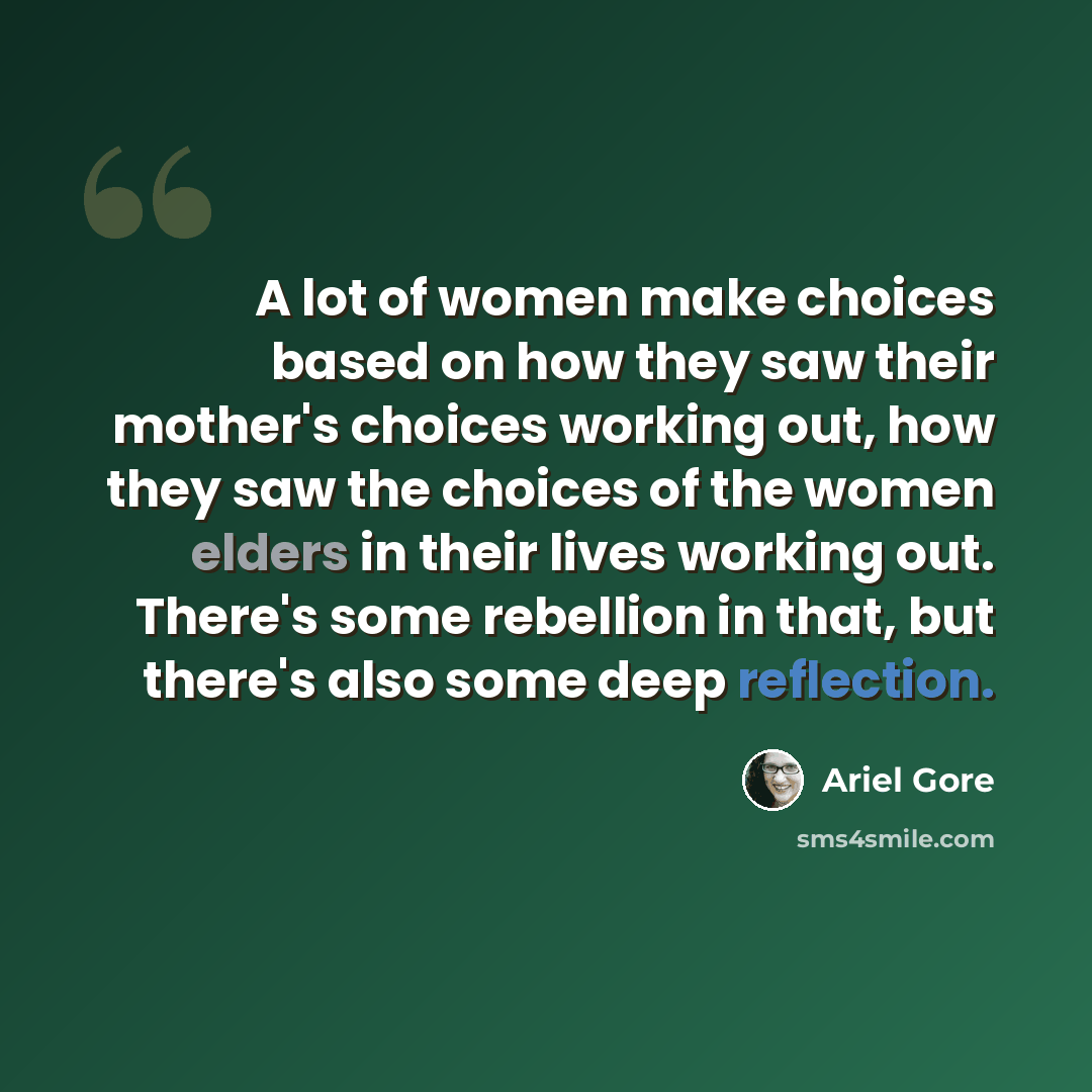 “A lot of women make choices based on how they saw their mother's choices working out, how they saw the choices of the women elders in their lives working out. There's some rebellion in that, but there's also some deep reflection.” quote by Ariel Gore