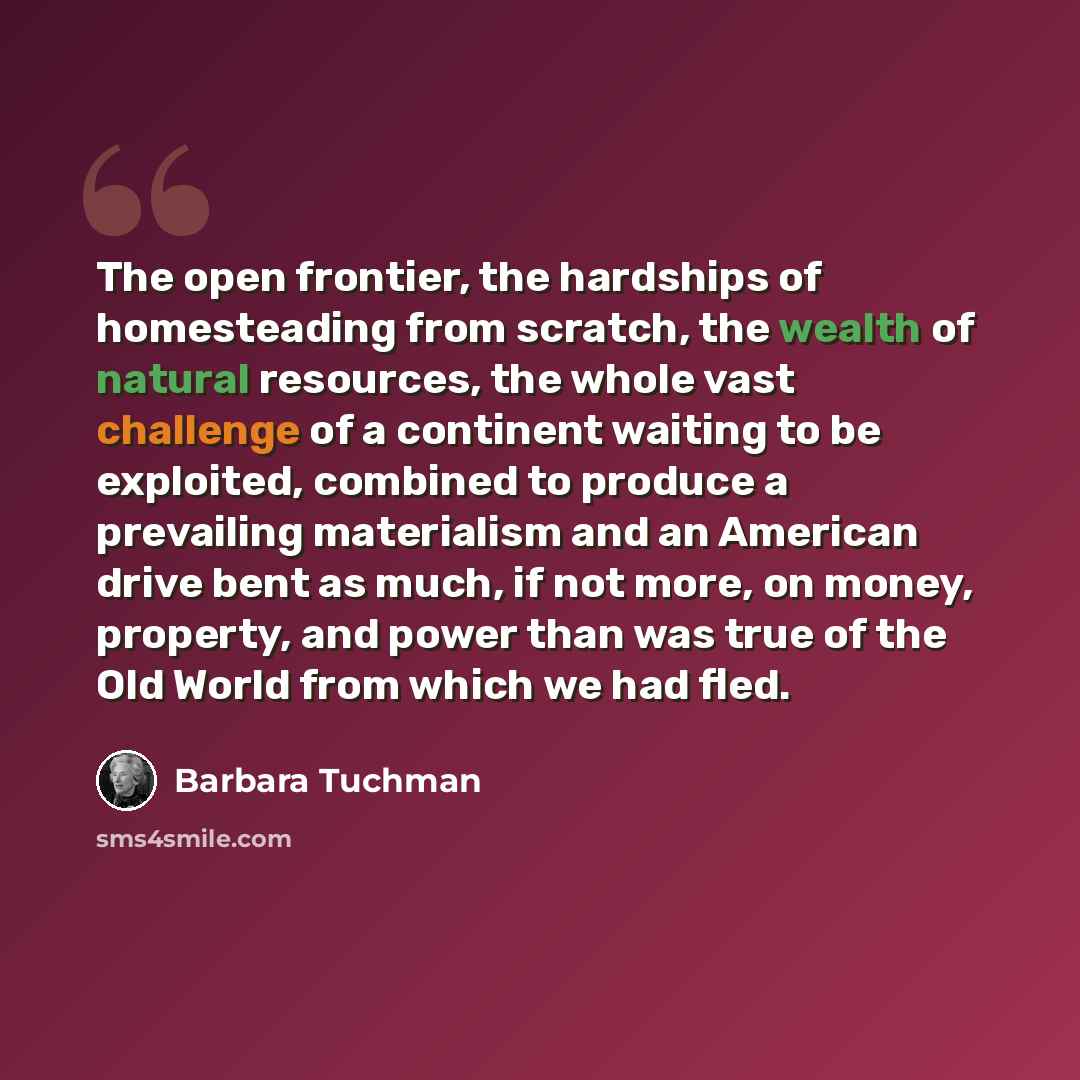 “The open frontier, the hardships of homesteading from scratch, the wealth of natural resources, the whole vast challenge of a continent waiting to be exploited, combined to produce a prevailing materialism and an American drive bent as much, if not more, on money, property, and power than was true…” quote by Barbara Tuchman